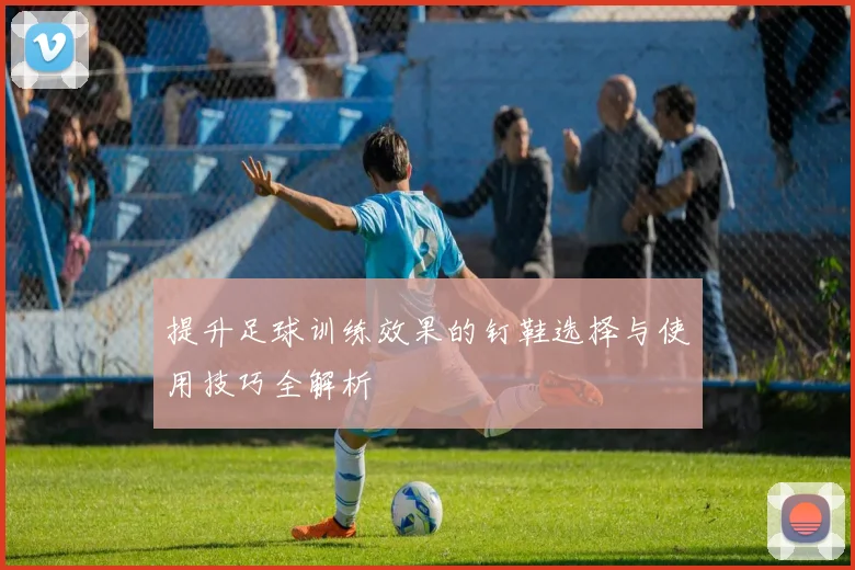提升足球训练效果的钉鞋选择与使用技巧全解析