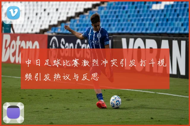 中日足球比赛激烈冲突引发打斗视频引发热议与反思