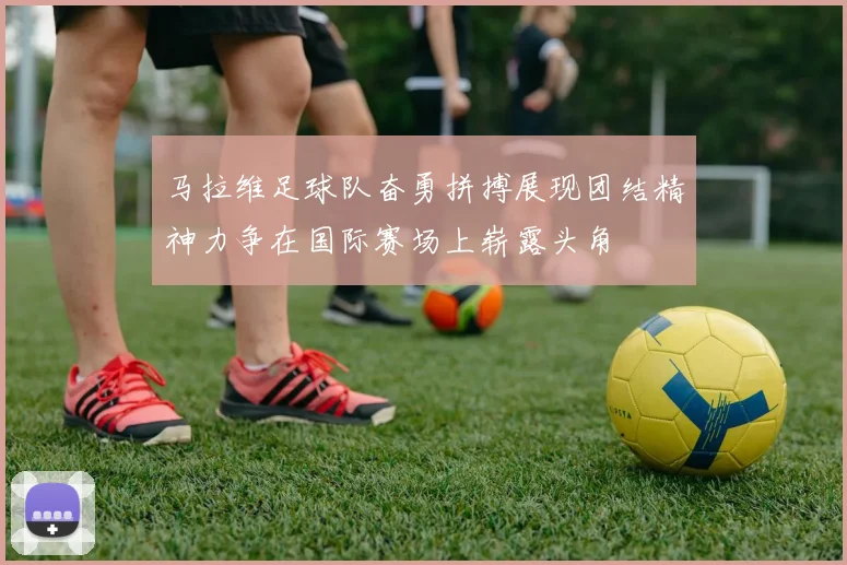 马拉维足球队奋勇拼搏展现团结精神力争在国际赛场上崭露头角
